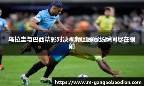 乌拉圭与巴西精彩对决视频回顾赛场瞬间尽在眼前